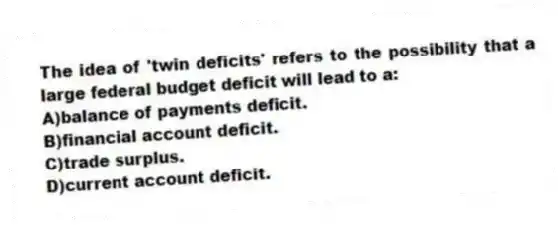 The idea of 'twin deficits' refers to the possibility that a large federal budget deficit will lead to a:
A)balance of payments deficit.
B)financial account deficit.
C)trade surplus.
D)current account deficit.