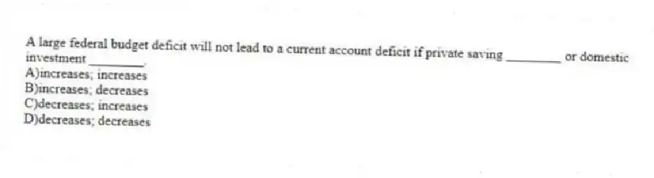A large federal budget deficit will not lead to a current account deficit if private saving ________ or domestic investment ________.
A)increases; increases
B)increases; decreases
C)decreases; increases
D)decreases; decreases