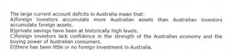 The large current account deficits in Australia mean that:
A)foreign investors accumulate more Australian assets than Australian investors accumulate foreign assets.
B)private savings have been at historically high levels.
C)foreign investors lack confidence in the strength of the Australian economy and the buying power of Australian consumers.
D)there has been little or no foreign investment in Australia.