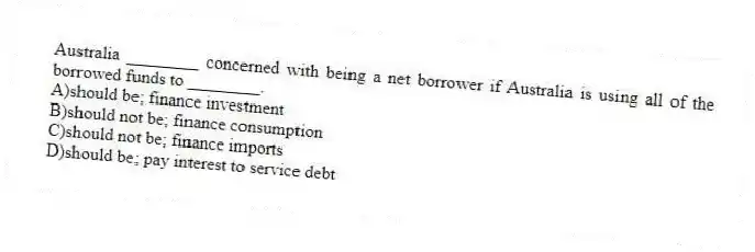 Australia ________ concerned with being a net borrower if Australia is using all of the borrowed funds to ________.
A)should be; finance investment
B)should not be; finance consumption
C)should not be; finance imports
D)should be; pay interest to service debt