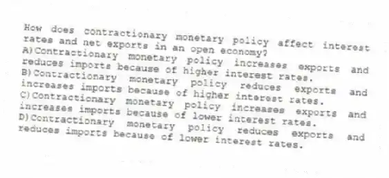 How does contractionary monetary policy affect interest rates and net exports in an open economy?
A)Contractionary monetary policy increases exports and reduces imports because of higher interest rates.
B)Contractionary monetary policy reduces exports and increases imports because of higher interest rates.
C)Contractionary monetary policy increases exports and increases imports because of lower interest rates.
D)Contractionary monetary policy reduces exports and reduces imports because of lower interest rates.