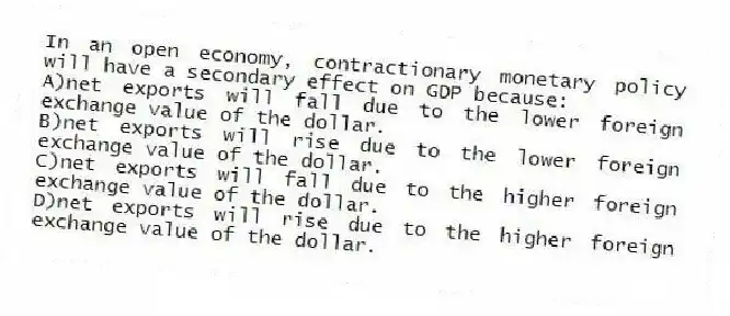 In an open economy, contractionary monetary policy will have a secondary effect on GDP because:
A)net exports will fall due to the lower foreign exchange value of the dollar.
B)net exports will rise due to the lower foreign exchange value of the dollar.
C)net exports will fall due to the higher foreign exchange value of the dollar.
D)net exports will rise due to the higher foreign exchange value of the dollar.