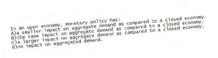 In an open economy, monetary policy has:
A)a smaller impact on aggregate demand as compared to a closed economy.
B)the same impact on aggregate demand as compared to a closed economy.
C)a larger impact on aggregate demand as compared to a closed economy.
D)no impact on aggregated demand.