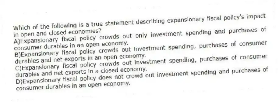 Which of the following is a true statement describing expansionary fiscal policy's impact in open and closed economies?
A)Expansionary fiscal policy crowds out only investment spending and purchases of consumer durables in an open economy.
B)Expansionary fiscal policy crowds out investment spending, purchases of consumer durables and net exports in an open economy.
C)Expansionary fiscal policy crowds out investment spending, purchases of consumer durables and net exports in a closed economy.
D)Expansionary fiscal policy does not crowd out investment spending and purchases of consumer durables in an open economy.