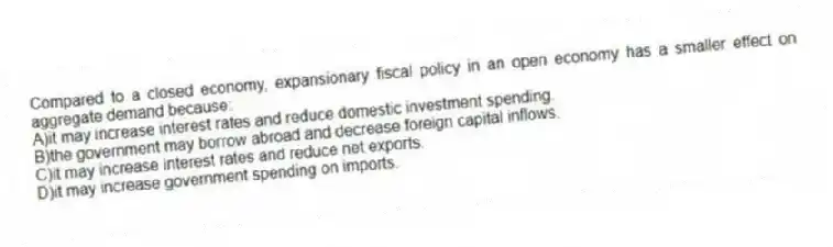 Compared to a closed economy, expansionary fiscal policy in an open economy has a smaller effect on aggregate demand because:
A)it may increase interest rates and reduce domestic investment spending.
B)the government may borrow abroad and decrease foreign capital inflows.
C)it may increase interest rates and reduce net exports.
D)it may increase government spending on imports.