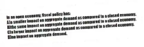 In an open economy, fiscal policy has:
A)a smaller impact on aggregate demand as compared to a closed economy.
B)the same impact on aggregate demand as compared to a closed economy.
C)a larger impact on aggregate demand as compared to a closed economy.
D)no impact on aggregate demand.