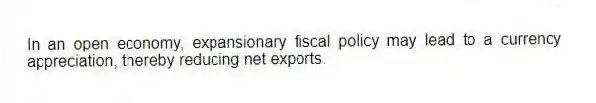 In an open economy, expansionary fiscal policy may lead to a currency appreciation, thereby reducing net exports.