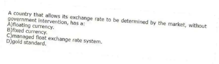 A country that allows its exchange rate to be determined by the market, without government intervention, has a:
A)floating currency.
B)fixed currency.
C)managed float exchange rate system.
D)gold standard.