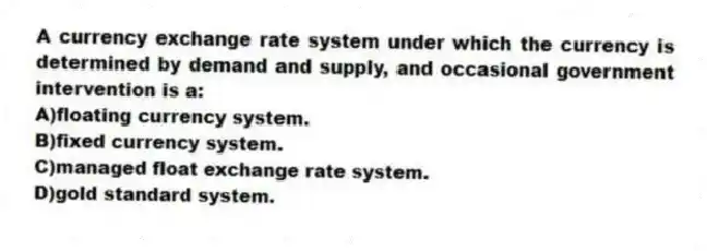 A currency exchange rate system under which the currency is determined by demand and supply, and occasional government intervention is a:
A)floating currency system.
B)fixed currency system.
C)managed float exchange rate system.
D)gold standard system.