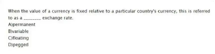 When the value of a currency is fixed relative to a particular country's currency, this is referred to as a ________ exchange rate.
A)permanent
B)variable
C)floating
D)pegged