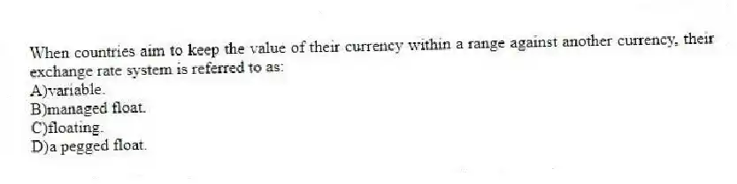 When countries aim to keep the value of their currency within a range against another currency, their exchange rate system is referred to as:
A)variable.
B)managed float.
C)floating.
D)a pegged float.