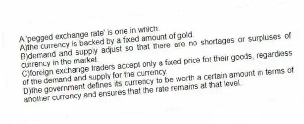 A 'pegged exchange rate' is one in which:
A)the currency is backed by a fixed amount of gold.
B)demand and supply adjust so that there are no shortages or surpluses of currency in the market.
C)foreign exchange traders accept only a fixed price for their goods, regardless of the demand and supply for the currency.
D)the government defines its currency to be worth a certain amount in terms of another currency and ensures that the rate remains at that level.