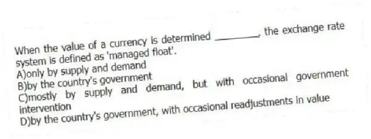 When the value of a currency is determined ________, the exchange rate system is defined as 'managed float'.
A)only by supply and demand
B)by the country's government
C)mostly by supply and demand, but with occasional government intervention
D)by the country's government, with occasional readjustments in value