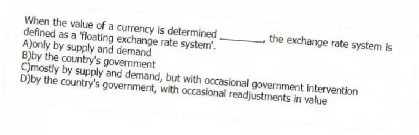 When the value of a currency is determined ________, the exchange rate system is defined as a 'floating exchange rate system'.
A)only by supply and demand
B)by the country's government
C)mostly by supply and demand, but with occasional government intervention
D)by the country's government, with occasional readjustments in value