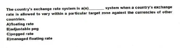 The country's exchange rate system is a(n)_________ system when a country's exchange rate is allowed to vary within a particular target zone against the currencies of other countries.
A)floating rate
B)adjustable peg
C)pegged rate
D)managed floating rate