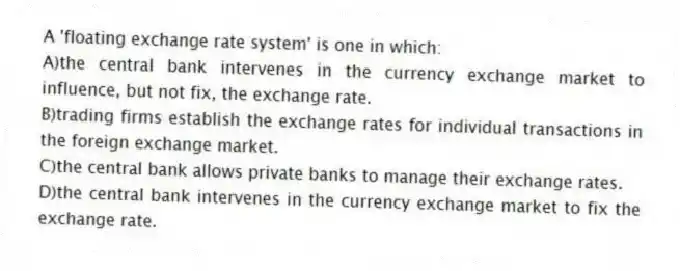 A 'floating exchange rate system' is one in which:
A)the central bank intervenes in the currency exchange market to influence, but not fix, the exchange rate.
B)trading firms establish the exchange rates for individual transactions in the foreign exchange market.
C)the central bank allows private banks to manage their exchange rates.
D)the central bank intervenes in the currency exchange market to fix the exchange rate.