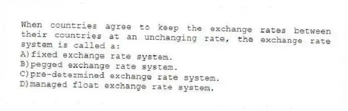 When countries agree to keep the exchange rates between their countries at an unchanging rate, the exchange rate system is called a:
A)fixed exchange rate system.
B)pegged exchange rate system.
C)pre-determined exchange rate system.
D)managed float exchange rate system.