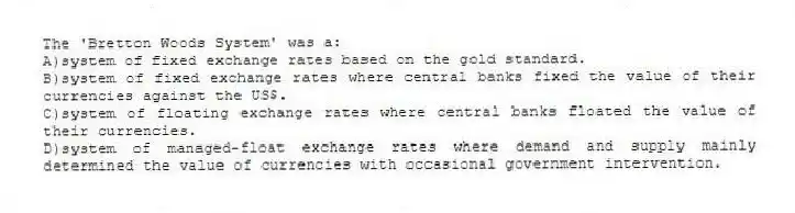 The 'Bretton Woods System' was a:
A)system of fixed exchange rates based on the gold standard.
B)system of fixed exchange rates where central banks fixed the value of their currencies against the US$.
C)system of floating exchange rates where central banks floated the value of their currencies.
D)system of managed-float exchange rates where demand and supply mainly determined the value of currencies with occasional government intervention.