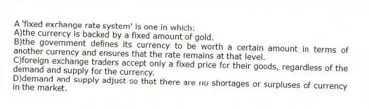 A 'fixed exchange rate system' is one in which:
A)the currency is backed by a fixed amount of gold.
B)the government defines its currency to be worth a certain amount in terms of another currency and ensures that the rate remains at that level.
C)foreign exchange traders accept only a fixed price for their goods, regardless of the demand and supply for the currency.
D)demand and supply adjust so that there are no shortages or surpluses of currency in the market.