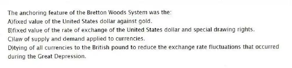 The anchoring feature of the Bretton Woods System was the:
A)fixed value of the United States dollar against gold.
B)fixed value of the rate of exchange of the United States dollar and special drawing rights.
C)law of supply and demand applied to currencies.
D)tying of all currencies to the British pound to reduce the exchange rate fluctuations that occurred during the Great Depression.