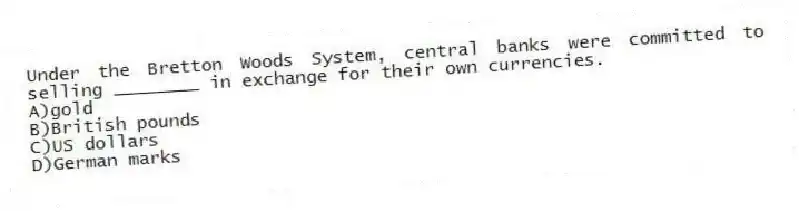 Under the Bretton Woods System, central banks were committed to selling ________ in exchange for their own currencies.
A)gold
B)British pounds
C)US dollars
D)German marks