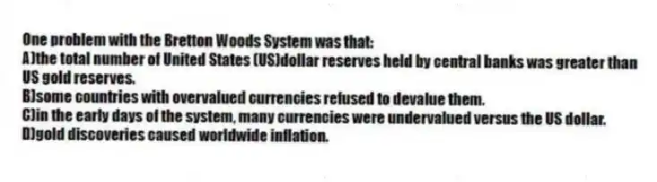 One problem with the Bretton Woods System was that:
A)the total number of United States (US)dollar reserves held by central banks was greater than US gold reserves.
B)some countries with overvalued currencies refused to devalue them.
C)in the early days of the system, many currencies were undervalued versus the US dollar.
D)gold discoveries caused worldwide inflation.