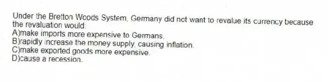 Under the Bretton Woods System, Germany did not want to revalue its currency because the revaluation would:
A)make imports more expensive to Germans.
B)rapidly increase the money supply, causing inflation.
C)make exported goods more expensive.
D)cause a recession.