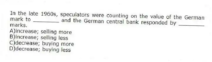 In the late 1960s, speculators were counting on the value of the German mark to ________ and the German central bank responded by ________ marks.
A)increase; selling more
B)increase; selling less
C)decrease; buying more
D)decrease; buying less