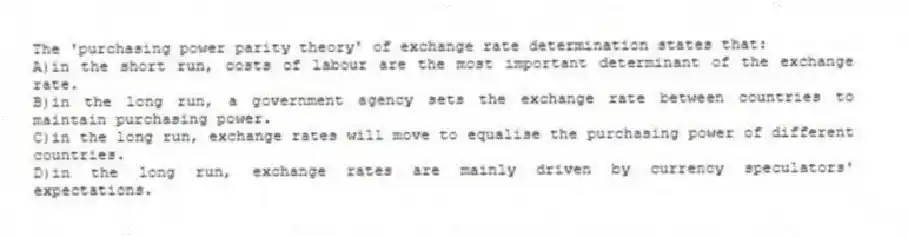 The 'purchasing power parity theory' of exchange rate determination states that:
A)in the short run, costs of labour are the most important determinant of the exchange rate.
B)in the long run, a government agency sets the exchange rate between countries to maintain purchasing power.
C)in the long run, exchange rates will move to equalise the purchasing power of different countries.
D)in the long run, exchange rates are mainly driven by currency speculators' expectations.