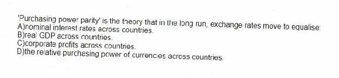 'Purchasing power parity' is the theory that in the long run, exchange rates move to equalise:
A)nominal interest rates across countries.
B)real GDP across countries.
C)corporate profits across countries.
D)the relative purchasing power of currencies across countries.