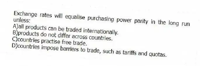 Exchange rates will equalise purchasing power parity in the long run unless:
A)all products can be traded internationally.
B)products do not differ across countries.
C)countries practise free trade.
D)countries impose barriers to trade, such as tariffs and quotas.