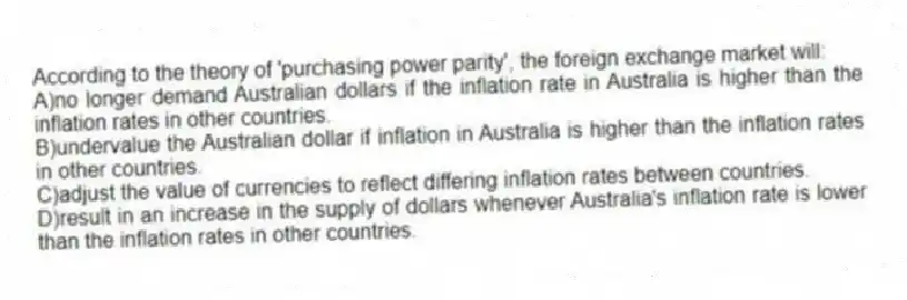 According to the theory of 'purchasing power parity', the foreign exchange market will:
A)no longer demand Australian dollars if the inflation rate in Australia is higher than the inflation rates in other countries.
B)undervalue the Australian dollar if inflation in Australia is higher than the inflation rates in other countries.
C)adjust the value of currencies to reflect differing inflation rates between countries.
D)result in an increase in the supply of dollars whenever Australia's inflation rate is lower than the inflation rates in other countries.