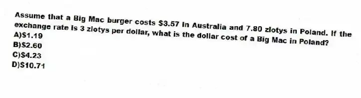 Assume that a Big Mac burger costs $3.57 in Australia and 7.80 zlotys in Poland. If the exchange rate is 3 zlotys per dollar, what is the dollar cost of a Big Mac in Poland?
A)$1.19
B)$2.60
C)$4.23
D)$10.71