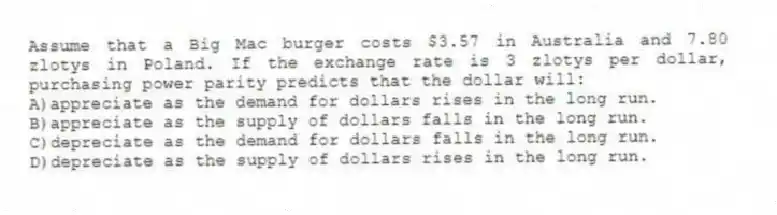 Assume that a Big Mac burger costs $3.57 in Australia and 7.80 zlotys in Poland. If the exchange rate is 3 zlotys per dollar, purchasing power parity predicts that the dollar will:
A)appreciate as the demand for dollars rises in the long run.
B)appreciate as the supply of dollars falls in the long run.
C)depreciate as the demand for dollars falls in the long run.
D)depreciate as the supply of dollars rises in the long run.