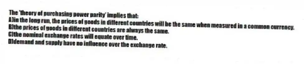 The 'theory of purchasing power parity' implies that:
A)in the long run, the prices of goods in different countries will be the same when measured in a common currency.
B)the prices of goods in different countries are always the same.
C)the nominal exchange rates will equate over time.
D)demand and supply have no influence over the exchange rate.