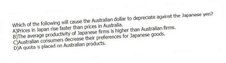 Which of the following will cause the Australian dollar to depreciate against the Japanese yen?
A)Prices in Japan rise faster than prices in Australia.
B)The average productivity of Japanese firms is higher than Australian firms.
C)Australian consumers decrease their preferences for Japanese goods.
D)A quota is placed on Australian products.