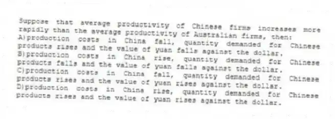 Suppose that average productivity of Chinese firms increases more rapidly than the average productivity of Australian firms, then:
A)production costs in China fall, quantity demanded for Chinese products rises and the value of yuan falls against the dollar.
B)production costs in China rise, quantity demanded for Chinese products falls and the value of yuan falls against the dollar.
C)production costs in China fall, quantity demanded for Chinese products rises and the value of yuan rises against the dollar.
D)production costs in China rise, quantity demanded for Chinese products rises and the value of yuan rises against the dollar.