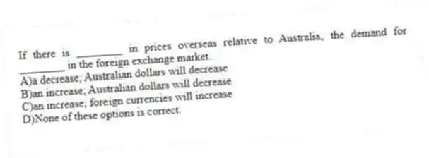 If there is ________ in prices overseas relative to Australia, the demand for ________ in the foreign exchange market.
A)a decrease; Australian dollars will decrease
B)an increase; Australian dollars will decrease
C)an increase; foreign currencies will increase
D)None of these options is correct.