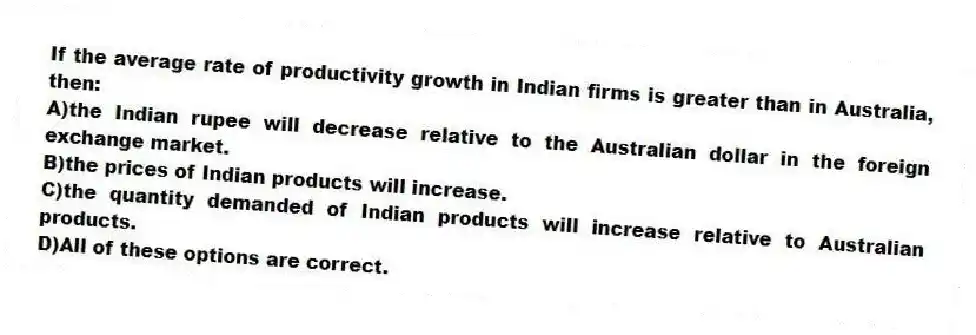 If the average rate of productivity growth in Indian firms is greater than in Australia, then:
A)the Indian rupee will decrease relative to the Australian dollar in the foreign exchange market.
B)the prices of Indian products will increase.
C)the quantity demanded of Indian products will increase relative to Australian products.
D)All of these options are correct.