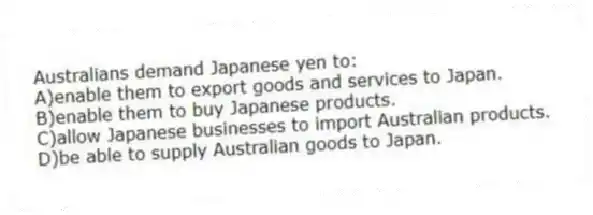 Australians demand Japanese yen to:
A)enable them to export goods and services to Japan.
B)enable them to buy Japanese products.
C)allow Japanese businesses to import Australian products.
D)be able to supply Australian goods to Japan.