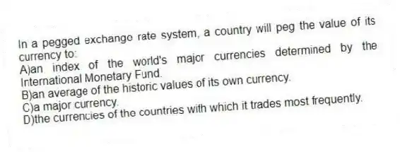 In a pegged exchange rate system, a country will peg the value of its currency to:
A)an index of the world's major currencies determined by the International Monetary Fund.
B)an average of the historic values of its own currency.
C)a major currency.
D)the currencies of the countries with which it trades most frequently.
