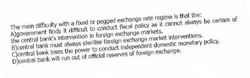 The main difficulty with a fixed or pegged exchange rate regime is that the:
A)government finds it difficult to conduct fiscal policy as it cannot always be certain of the central bank's intervention in foreign exchange markets.
B)central bank must always sterilise foreign exchange market interventions.
C)central bank loses the power to conduct independent domestic monetary policy.
D)central bank will run out of official reserves of foreign exchange.