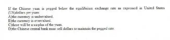 If the Chinese yuan is pegged below the equilibrium exchange rate as expressed in United States (US)dollars per yuan:
A)the currency is undervalued.
B)the currency is overvalued.
C)there will be a surplus of the yuan.
D)the Chinese central bank must sell dollars to maintain the pegged rate.