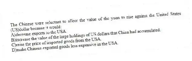 The Chinese were reluctant to allow the value of the yuan to rise against the United States (US)dollar because it would:
A)decrease exports to the USA.
B)increase the value of the large holdings of US dollars that China had accumulated.
C)raise the price of imported goods from the USA.
D)make Chinese exported goods less expensive in the USA.