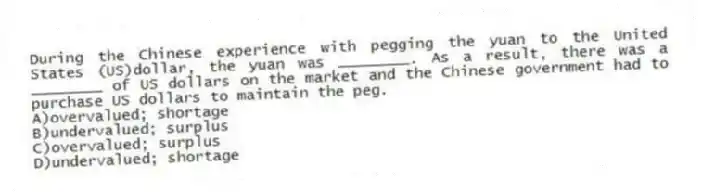 During the Chinese experience with pegging the yuan to the United States (US)dollar, the yuan was ________. As a result, there was a ________ of US dollars on the market and the Chinese government had to purchase US dollars to maintain the peg.
A)overvalued; shortage
B)undervalued; surplus
C)overvalued; surplus
D)undervalued; shortage