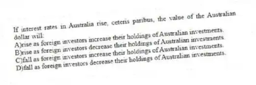If interest rates in Australia rise, ceteris paribus, the value of the Australian dollar will:
A)rise as foreign investors increase their holdings of Australian investments.
B)rise as foreign investors decrease their holdings of Australian investments.
C)fall as foreign investors increase their holdings of Australian investments.
D)fall as foreign investors decrease their holdings of Australian investments.