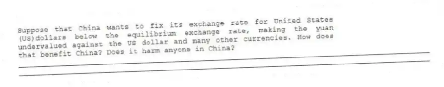 Suppose that China wants to fix its exchange rate for United States (US)dollars below the equilibrium exchange rate, making the yuan undervalued against the US dollar and many other currencies. How does that benefit China? Does it harm anyone in China?
_____________________________________________________________________________________________
_____________________________________________________________________________________________