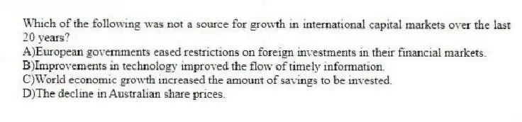 Which of the following was not a source for growth in international capital markets over the last 20 years?
A)European governments eased restrictions on foreign investments in their financial markets.
B)Improvements in technology improved the flow of timely information.
C)World economic growth increased the amount of savings to be invested.
D)The decline in Australian share prices.