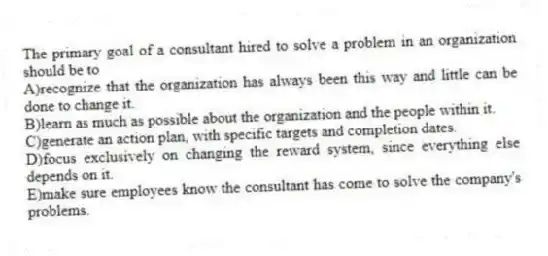 The primary goal of a consultant hired to solve a problem in an organization should be to
A)recognize that the organization has always been this way and little can be done to change it.
B)learn as much as possible about the organization and the people within it.
C)generate an action plan, with specific targets and completion dates.
D)focus exclusively on changing the reward system, since everything else depends on it.
E)make sure employees know the consultant has come to solve the company's problems.