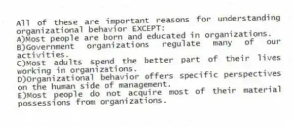 All of these are important reasons for understanding organizational behavior EXCEPT:
A)Most people are born and educated in organizations.
B)Government organizations regulate many of our activities.
C)Most adults spend the better part of their lives working in organizations.
D)Organizational behavior offers specific perspectives on the human side of management.
E)Most people do not acquire most of their material possessions from organizations.